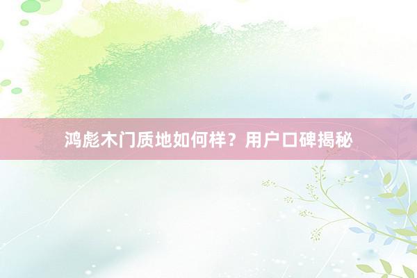 鸿彪木门质地如何样？用户口碑揭秘